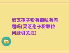 灵芝孢子粉有颗粒有问题吗(灵芝孢子粉颗粒问题引关注)