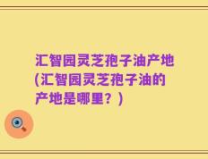 汇智园灵芝孢子油产地(汇智园灵芝孢子油的产地是哪里？)