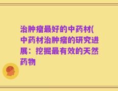 治肿瘤最好的中药材(中药材治肿瘤的研究进展：挖掘最有效的天然药物