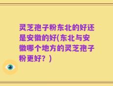 灵芝孢子粉东北的好还是安徽的好(东北与安徽哪个地方的灵芝孢子粉更好？)