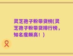 灵芝孢子粉带货榜(灵芝孢子粉带货排行榜，知名度颇高！)