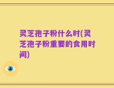 灵芝孢子粉什么时(灵芝孢子粉重要的食用时间)