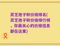 灵芝孢子粉价格排名(灵芝孢子粉价格排行榜，你最关心的价格信息都在这里)