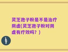 灵芝孢子粉是不是治疗阴虚(灵芝孢子粉对阴虚有疗效吗？)