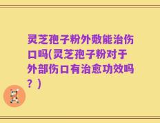 灵芝孢子粉外敷能治伤口吗(灵芝孢子粉对于外部伤口有治愈功效吗？)