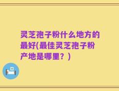 灵芝孢子粉什么地方的最好(最佳灵芝孢子粉产地是哪里？)