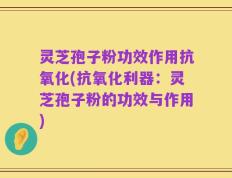 灵芝孢子粉功效作用抗氧化(抗氧化利器：灵芝孢子粉的功效与作用)