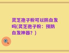 灵芝孢子粉可以防白发吗(灵芝孢子粉：预防白发神器？)