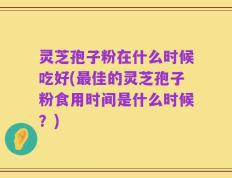 灵芝孢子粉在什么时候吃好(最佳的灵芝孢子粉食用时间是什么时候？)