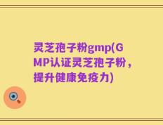 灵芝孢子粉gmp(GMP认证灵芝孢子粉，提升健康免疫力)