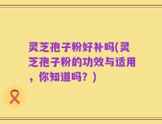 灵芝孢子粉好补吗(灵芝孢子粉的功效与适用，你知道吗？)