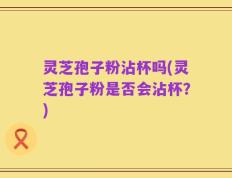 灵芝孢子粉沾杯吗(灵芝孢子粉是否会沾杯？)