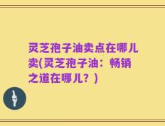 灵芝孢子油卖点在哪儿卖(灵芝孢子油：畅销之道在哪儿？)