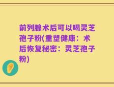 前列腺术后可以喝灵芝孢子粉(重塑健康：术后恢复秘密：灵芝孢子粉)