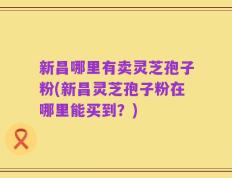 新昌哪里有卖灵芝孢子粉(新昌灵芝孢子粉在哪里能买到？)