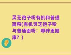 灵芝孢子粉有机和普通面粉(有机灵芝孢子粉与普通面粉：哪种更健康？)