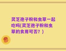 灵芝孢子粉和虫草一起吃吗(灵芝孢子粉和虫草的食用可否？)