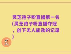 灵芝孢子粉直播第一名(灵芝孢子粉直播夺冠，创下无人能及的记录)