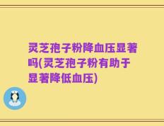 灵芝孢子粉降血压显著吗(灵芝孢子粉有助于显著降低血压)