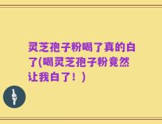 灵芝孢子粉喝了真的白了(喝灵芝孢子粉竟然让我白了！)
