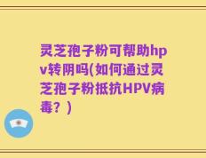 灵芝孢子粉可帮助hpv转阴吗(如何通过灵芝孢子粉抵抗HPV病毒？)