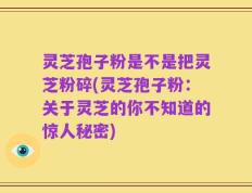 灵芝孢子粉是不是把灵芝粉碎(灵芝孢子粉：关于灵芝的你不知道的惊人秘密)
