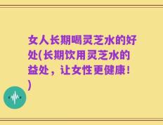 女人长期喝灵芝水的好处(长期饮用灵芝水的益处，让女性更健康！)
