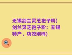 无锡剑兰灵芝孢子粉(剑兰灵芝孢子粉：无锡特产，功效别样)