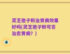 灵芝孢子粉治胃病效果好吗(灵芝孢子粉可否治愈胃病？)