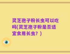 灵芝孢子粉长虫可以吃吗(灵芝孢子粉是否适宜食用长虫？)