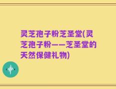灵芝孢子粉芝圣堂(灵芝孢子粉——芝圣堂的天然保健礼物)