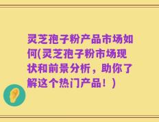 灵芝孢子粉产品市场如何(灵芝孢子粉市场现状和前景分析，助你了解这个热门产品！)