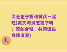 灵芝孢子粉和黄芪一起吃(黄芪与灵芝孢子粉：双剑合璧，共同促进身体康复)