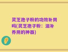 灵芝孢子粉的功效补阴吗(灵芝孢子粉：滋补养阴的神器)