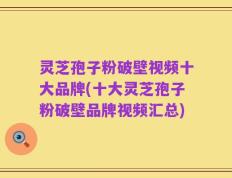 灵芝孢子粉破壁视频十大品牌(十大灵芝孢子粉破壁品牌视频汇总)