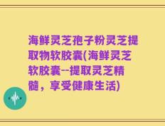 海鲜灵芝孢子粉灵芝提取物软胶囊(海鲜灵芝软胶囊--提取灵芝精髓，享受健康生活)