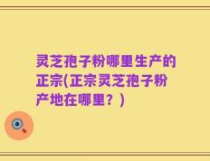 灵芝孢子粉哪里生产的正宗(正宗灵芝孢子粉产地在哪里？)