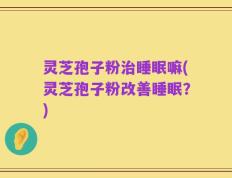 灵芝孢子粉治睡眠嘛(灵芝孢子粉改善睡眠？)