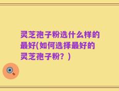 灵芝孢子粉选什么样的最好(如何选择最好的灵芝孢子粉？)