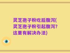 灵芝孢子粉吃后腹泻(灵芝孢子粉引起腹泻？这里有解决办法)