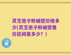 灵芝孢子粉破壁价格多少(灵芝孢子粉破壁售价区间是多少？)