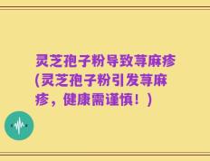 灵芝孢子粉导致荨麻疹(灵芝孢子粉引发荨麻疹，健康需谨慎！)