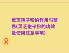 灵芝孢子粉的作用与禁忌(灵芝孢子粉的功效及使用注意事项)