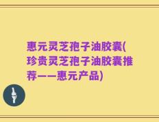 惠元灵芝孢子油胶囊(珍贵灵芝孢子油胶囊推荐——惠元产品)