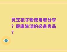 灵芝孢子粉使用者分享？健康生活的必备良品？