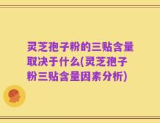 灵芝孢子粉的三贴含量取决于什么(灵芝孢子粉三贴含量因素分析)