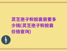 灵芝孢子粉胶囊需要多少钱(灵芝孢子粉胶囊价格查询)