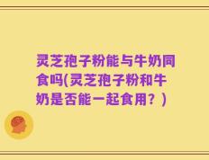 灵芝孢子粉能与牛奶同食吗(灵芝孢子粉和牛奶是否能一起食用？)