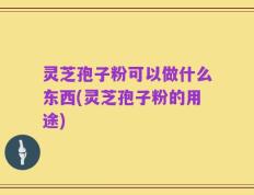 灵芝孢子粉可以做什么东西(灵芝孢子粉的用途)
