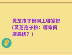 灵芝孢子粉网上哪家好(灵芝孢子粉：哪家网店最优？)